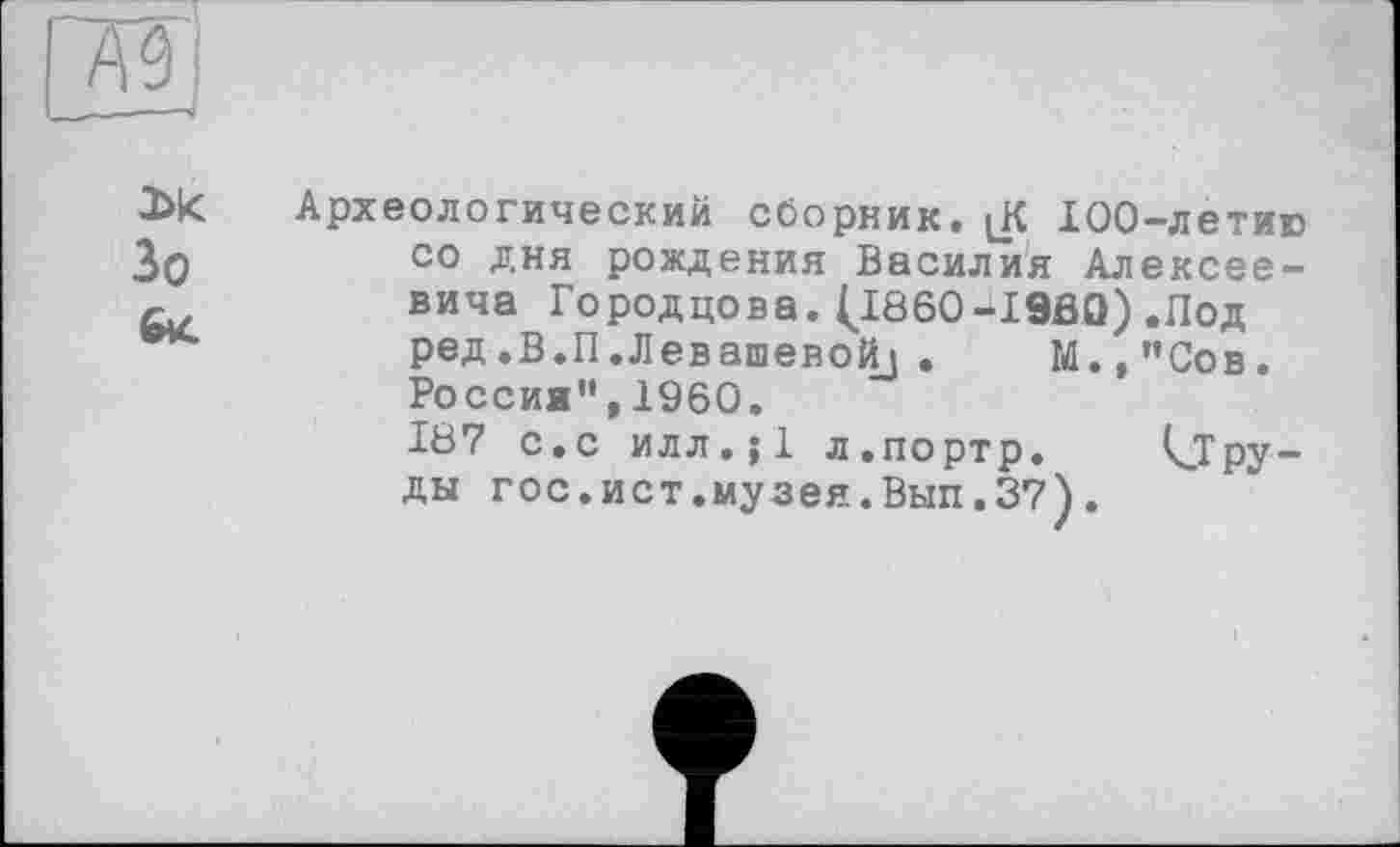 ﻿Археологический сборник. [К 100-летию со дня рождения Василия Алексеевича Городцова. (J860-I9BQ) .Под ред.В.П.Левашевойз . М.,"Сов. Россия",1960.
187 с.с илл.;1 л.портр. kjpy-ды гос.ист.музея.Вып.37).